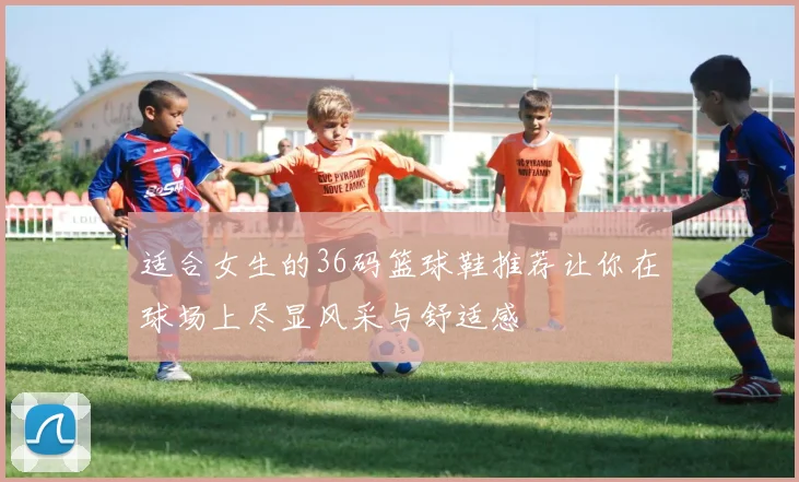 适合女生的36码篮球鞋推荐让你在球场上尽显风采与舒适感