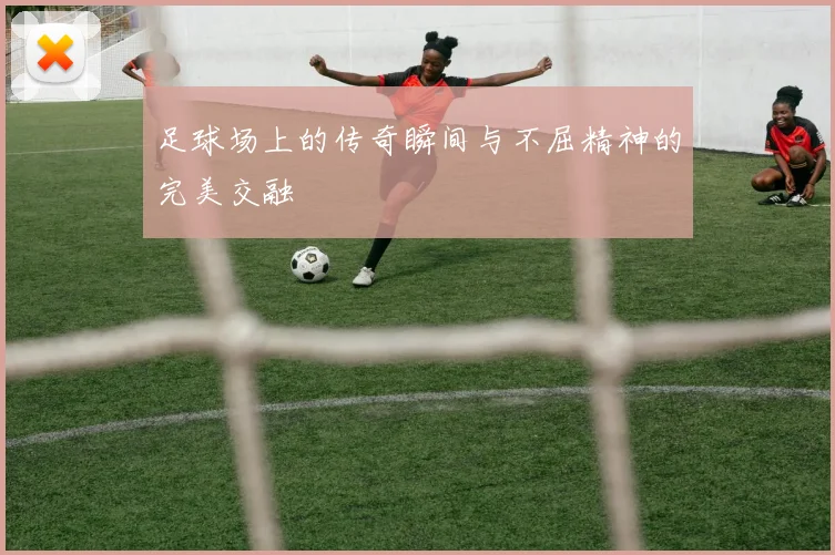 足球场上的传奇瞬间与不屈精神的完美交融